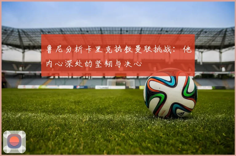 鲁尼分析卡里克执教曼联挑战：他内心深处的坚韧与决心