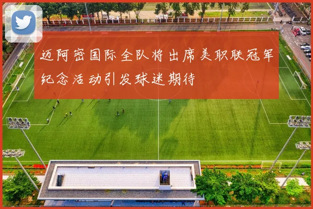 迈阿密国际全队将出席美职联冠军纪念活动引发球迷期待