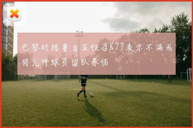巴黎对格鲁吉亚征召K77表示不满或将允许球员留队养伤