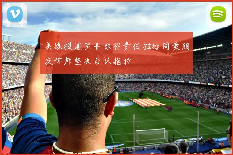 美媒报道罗齐尔将责任推给同案朋友律师坚决否认指控