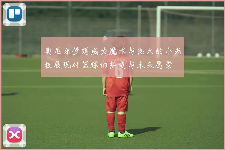 奥尼尔梦想成为魔术与热火的小老板展现对篮球的热爱与未来愿景