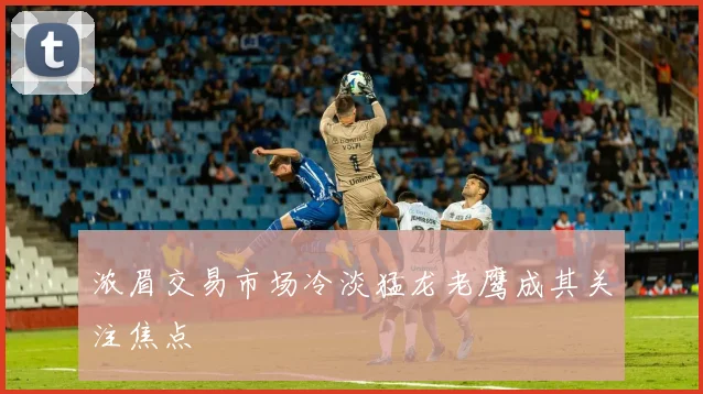 浓眉交易市场冷淡猛龙老鹰成其关注焦点