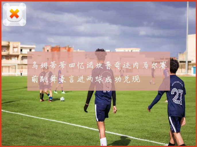 乌姆蒂蒂回忆诺坎普奇迹内马尔赛前跳舞豪言进两球成功兑现