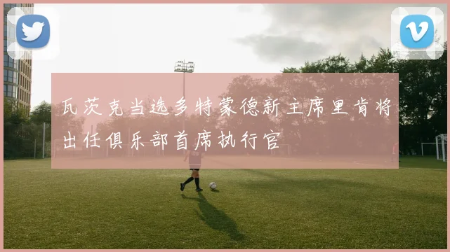 瓦茨克当选多特蒙德新主席里肯将出任俱乐部首席执行官