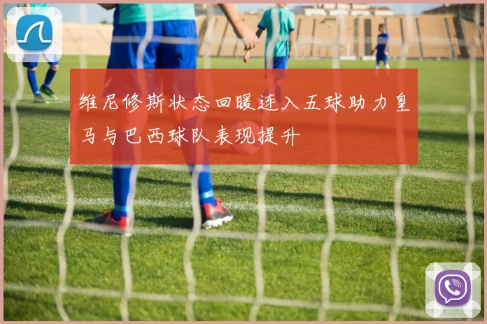 维尼修斯状态回暖连入五球助力皇马与巴西球队表现提升