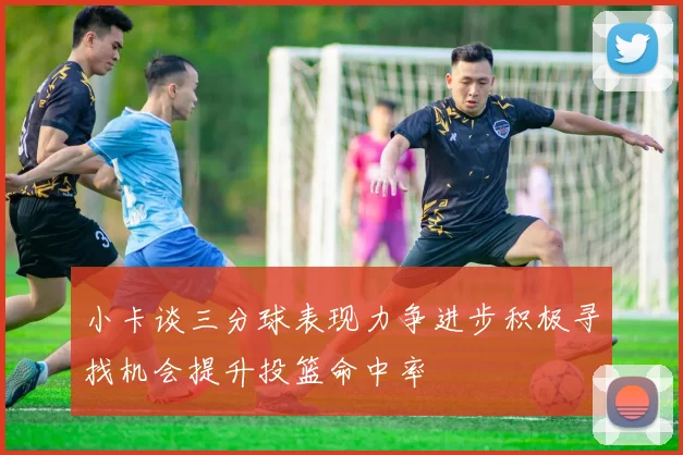 小卡谈三分球表现力争进步积极寻找机会提升投篮命中率