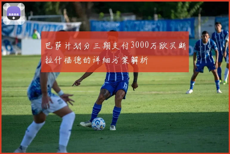 巴萨计划分三期支付3000万欧买断拉什福德的详细方案解析