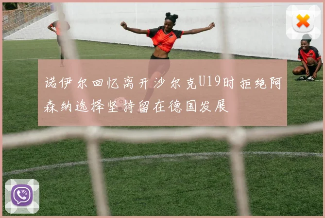 诺伊尔回忆离开沙尔克U19时拒绝阿森纳选择坚持留在德国发展