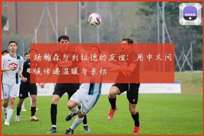 杨瀚森与利拉德的友谊：用中文问候传递温暖与亲切