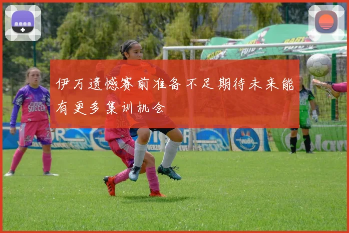 伊万遗憾赛前准备不足期待未来能有更多集训机会