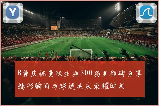 B费庆祝曼联生涯300场里程碑分享精彩瞬间与球迷共庆荣耀时刻