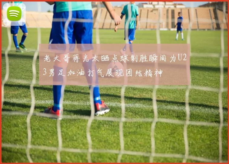 老大哥蒋光太晒点球制胜瞬间为U23男足加油打气展现团结精神