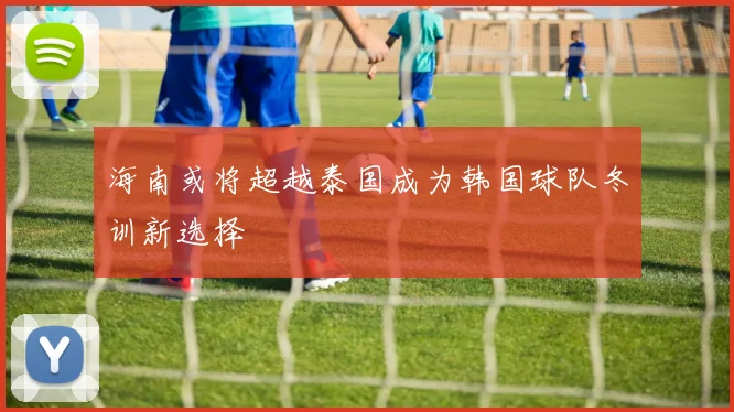 海南或将超越泰国成为韩国球队冬训新选择