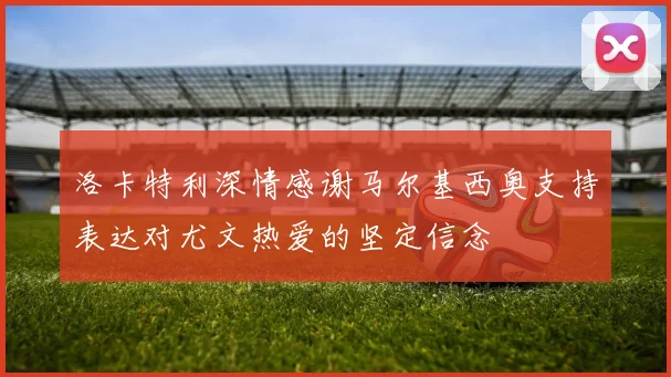 洛卡特利深情感谢马尔基西奥支持表达对尤文热爱的坚定信念