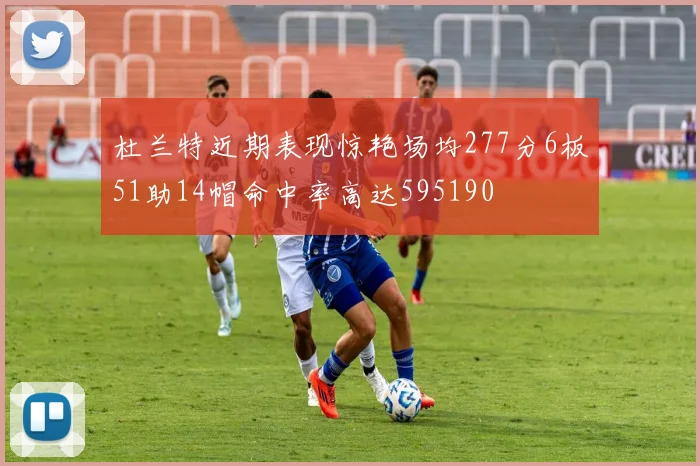 杜兰特近期表现惊艳场均277分6板51助14帽命中率高达595190