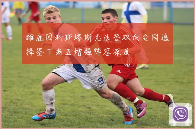 雄鹿因科斯塔斯无法签双向合同选择签下老五增强阵容深度