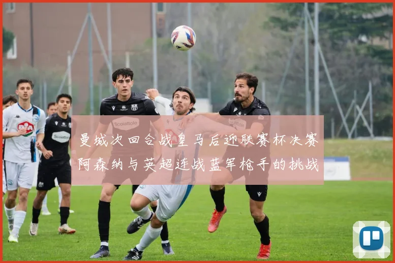 曼城次回合战皇马后迎联赛杯决赛阿森纳与英超连战蓝军枪手的挑战