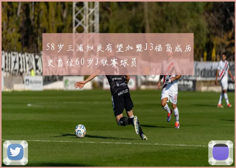 58岁三浦知良有望加盟J3福岛成历史首位60岁J联赛球员