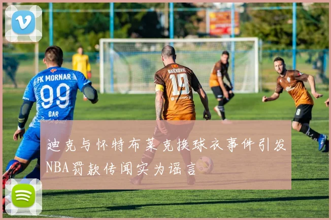 迪克与怀特布莱克换球衣事件引发NBA罚款传闻实为谣言