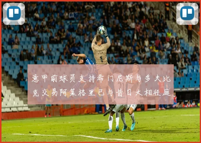意甲前球员支持希门尼斯与多夫比克交易阿莱格里已与昔日大相径庭