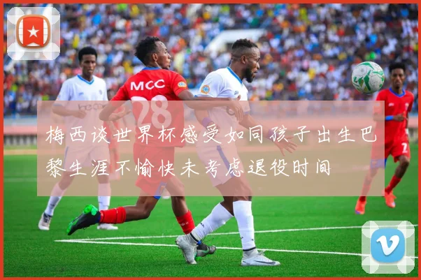 梅西谈世界杯感受如同孩子出生巴黎生涯不愉快未考虑退役时间