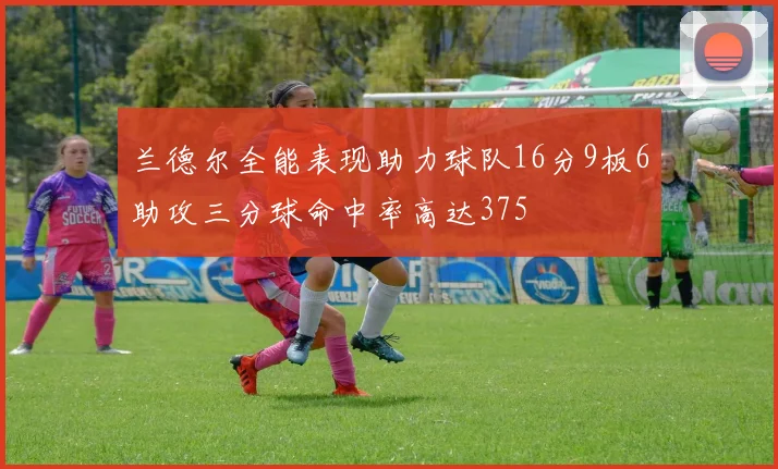 兰德尔全能表现助力球队16分9板6助攻三分球命中率高达375