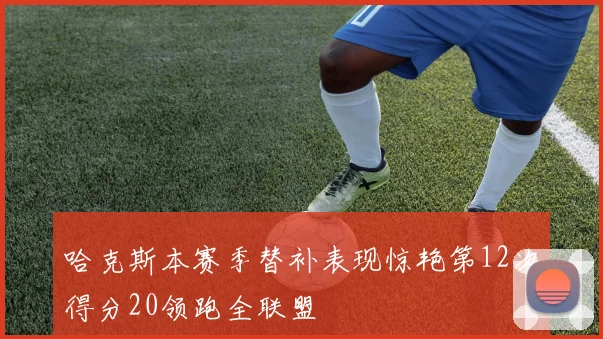 哈克斯本赛季替补表现惊艳第12次得分20领跑全联盟
