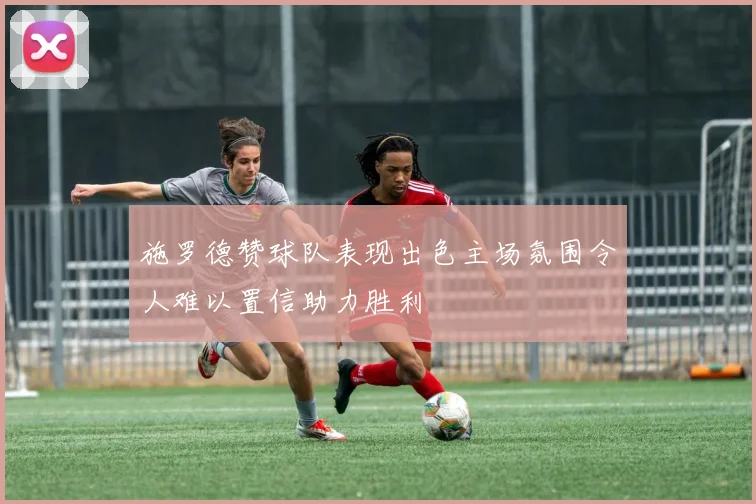 施罗德赞球队表现出色主场氛围令人难以置信助力胜利