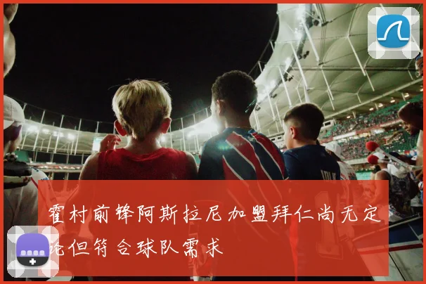 霍村前锋阿斯拉尼加盟拜仁尚无定论但符合球队需求