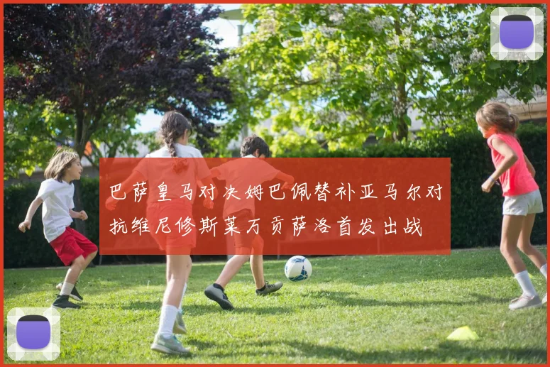 巴萨皇马对决姆巴佩替补亚马尔对抗维尼修斯莱万贡萨洛首发出战