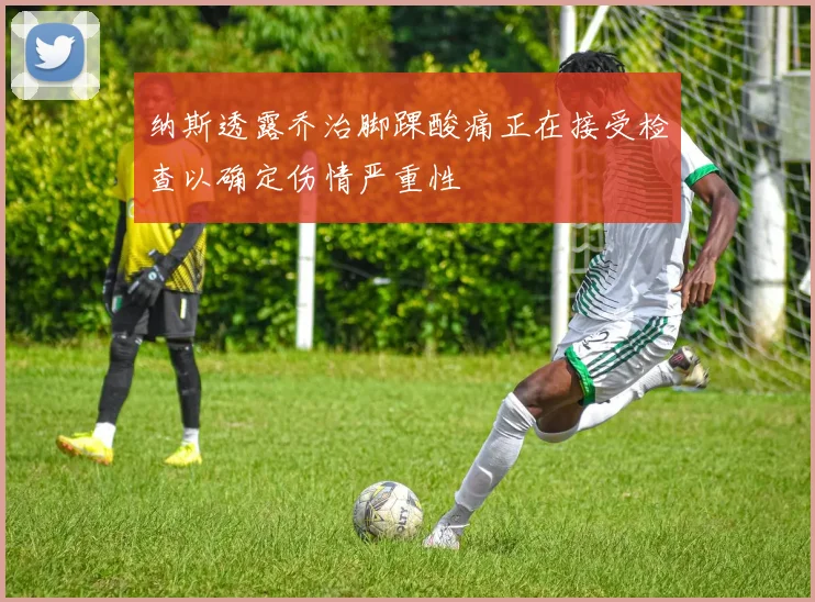 纳斯透露乔治脚踝酸痛正在接受检查以确定伤情严重性