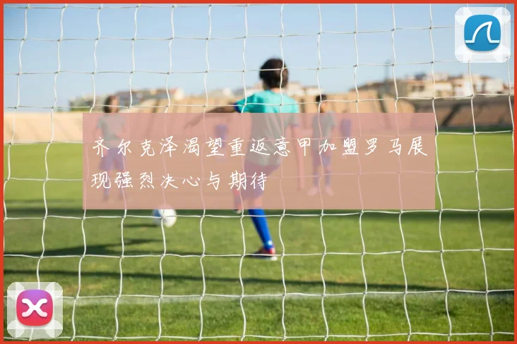 齐尔克泽渴望重返意甲加盟罗马展现强烈决心与期待