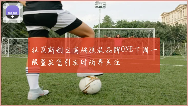 拉莫斯创立高端服装品牌ONE下周一限量发售引发时尚界关注