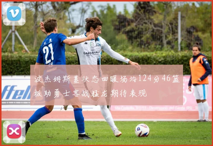 波杰姆斯基状态回暖场均124分46篮板助勇士客战猛龙期待表现