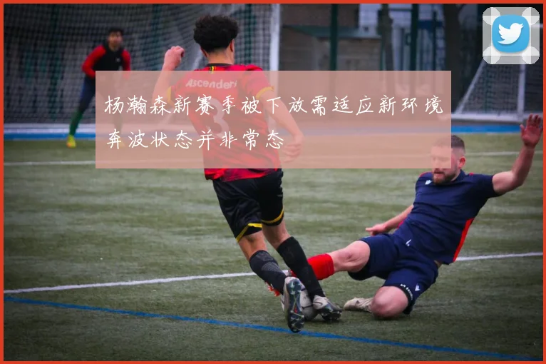 杨瀚森新赛季被下放需适应新环境奔波状态并非常态