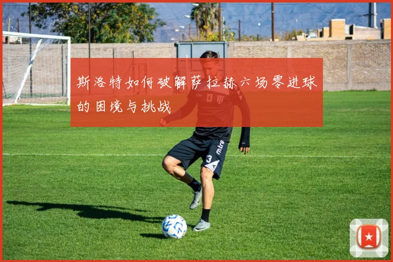 斯洛特如何破解萨拉赫六场零进球的困境与挑战