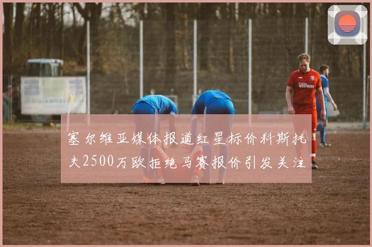 塞尔维亚媒体报道红星标价科斯托夫2500万欧拒绝马赛报价引发关注