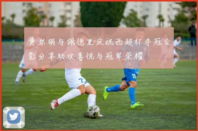 费尔明与佩德里庆祝西超杯夺冠合影分享助攻喜悦与冠军荣耀