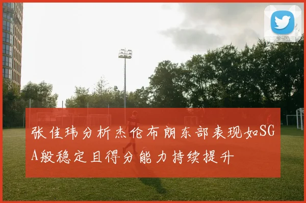 张佳玮分析杰伦布朗东部表现如SGA般稳定且得分能力持续提升