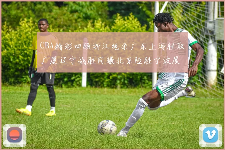 CBA精彩回顾浙江绝杀广东上海轻取广厦辽宁战胜同曦北京险胜宁波展现强队风采